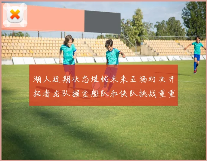 湖人近期状态堪忧未来五场对决开拓者龙队掘金船队和侠队挑战重重