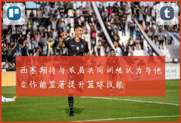 西塞期待与浓眉共同训练认为与他合作能显著提升篮球技能