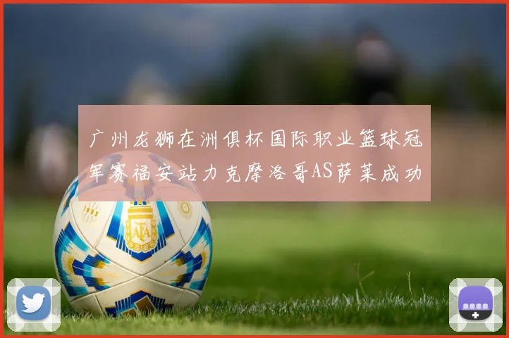 广州龙狮在洲俱杯国际职业篮球冠军赛福安站力克摩洛哥AS萨莱成功晋级