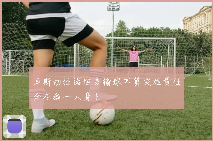 马斯切拉诺坦言输球不算灾难责任全在我一人身上