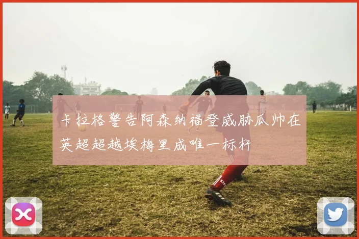 卡拉格警告阿森纳福登威胁瓜帅在英超超越埃梅里成唯一标杆