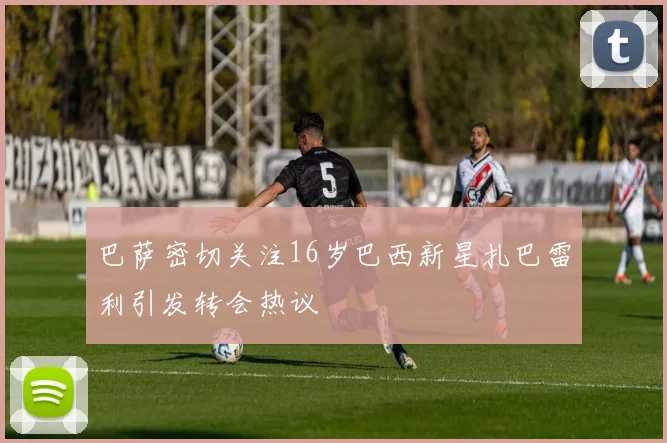 巴萨密切关注16岁巴西新星扎巴雷利引发转会热议