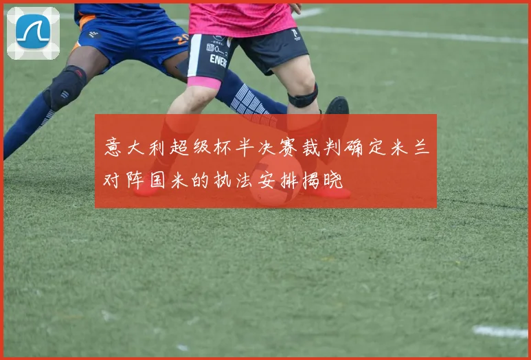 意大利超级杯半决赛裁判确定米兰对阵国米的执法安排揭晓