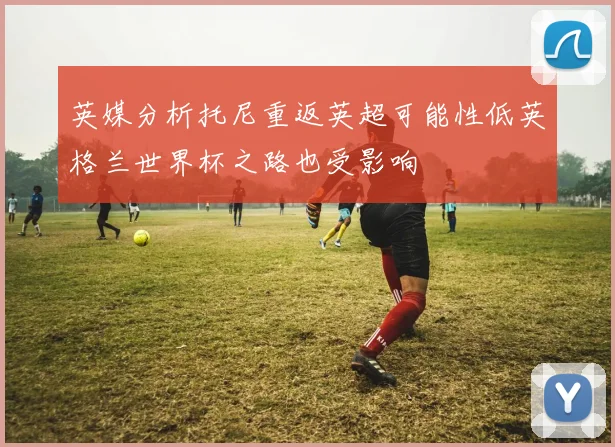英媒分析托尼重返英超可能性低英格兰世界杯之路也受影响
