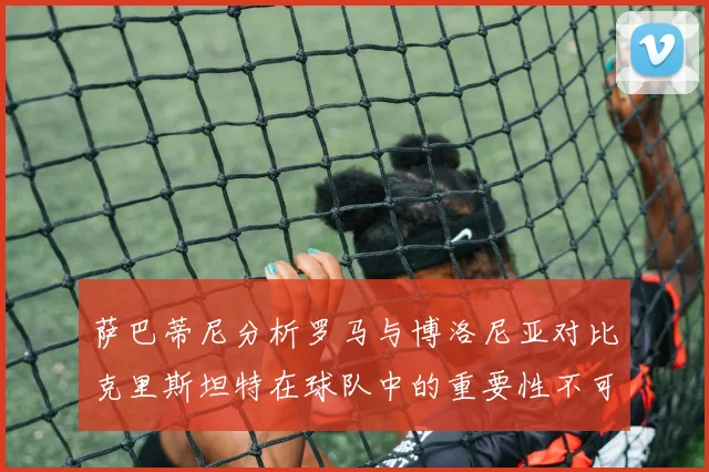 萨巴蒂尼分析罗马与博洛尼亚对比克里斯坦特在球队中的重要性不可替代