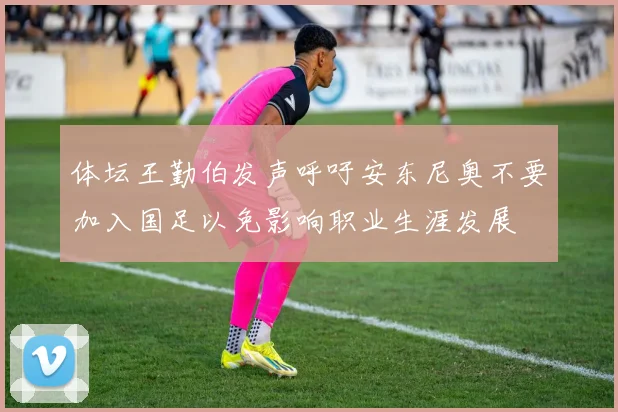 体坛王勤伯发声呼吁安东尼奥不要加入国足以免影响职业生涯发展