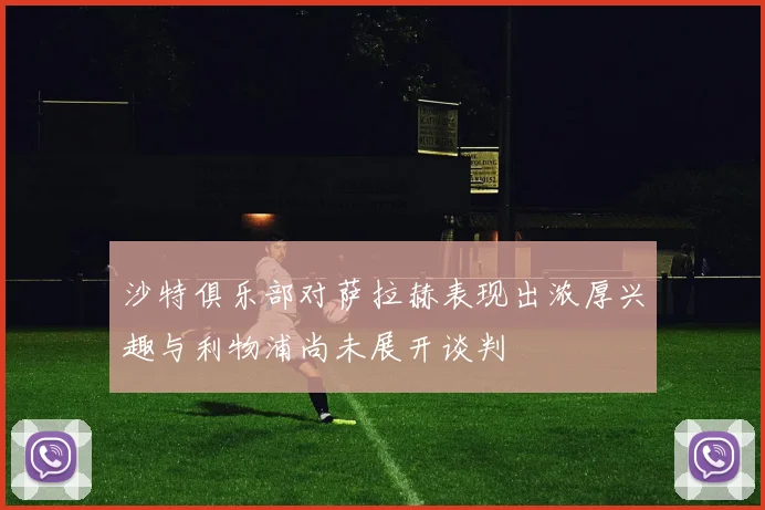 沙特俱乐部对萨拉赫表现出浓厚兴趣与利物浦尚未展开谈判
