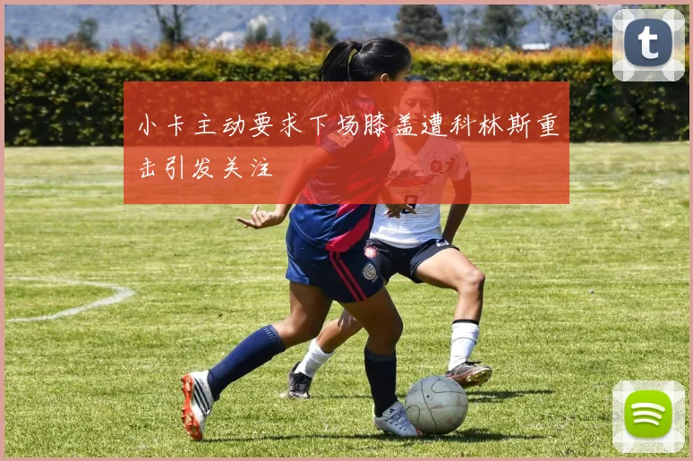 小卡主动要求下场膝盖遭科林斯重击引发关注