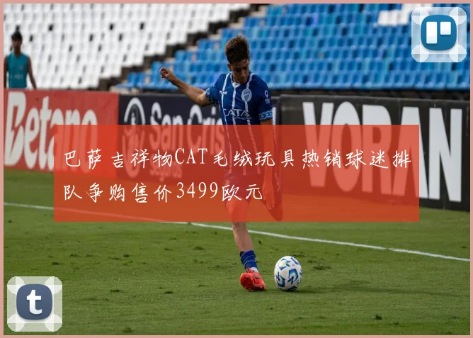 巴萨吉祥物CAT毛绒玩具热销球迷排队争购售价3499欧元