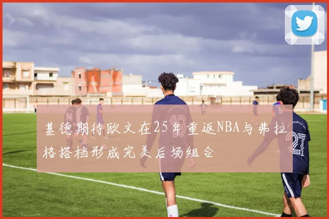 基德期待欧文在25年重返NBA与弗拉格搭档形成完美后场组合