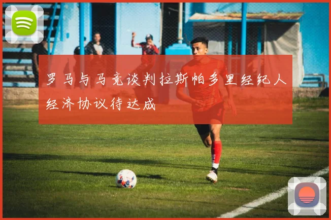 罗马与马竞谈判拉斯帕多里经纪人经济协议待达成