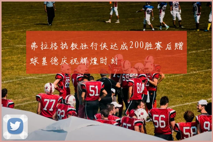 弗拉格执教独行侠达成200胜赛后赠球基德庆祝辉煌时刻