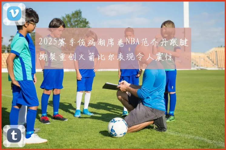 2025赛季伤病潮席卷NBA范乔丹跟腱撕裂重创火箭比尔表现令人震惊