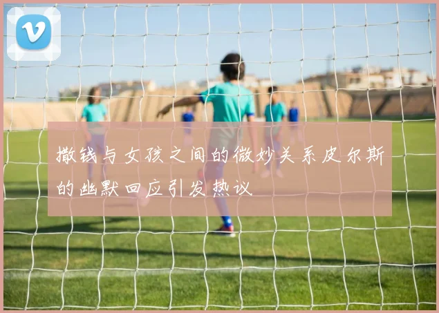 撒钱与女孩之间的微妙关系皮尔斯的幽默回应引发热议