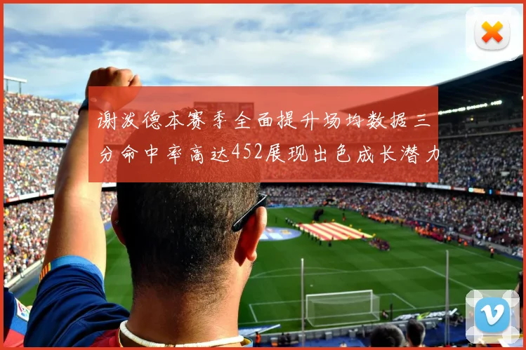 谢泼德本赛季全面提升场均数据三分命中率高达452展现出色成长潜力