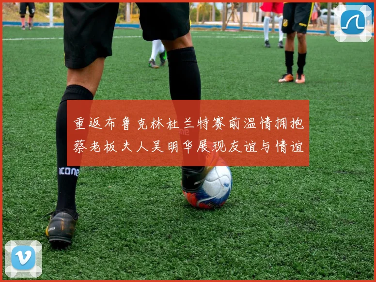 重返布鲁克林杜兰特赛前温情拥抱蔡老板夫人吴明华展现友谊与情谊