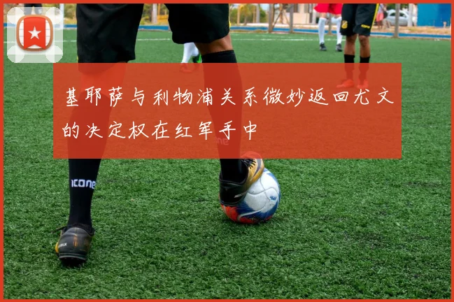 基耶萨与利物浦关系微妙返回尤文的决定权在红军手中