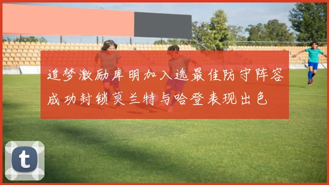 追梦激励库明加入选最佳防守阵容成功封锁莫兰特与哈登表现出色