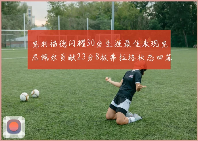 克利福德闪耀30分生涯最佳表现克尼佩尔贡献23分8板弗拉格状态回落仅得14分