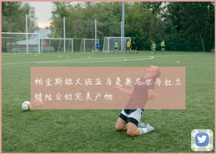 帕金斯称文班亚马是奥尼尔与杜兰特结合的完美产物