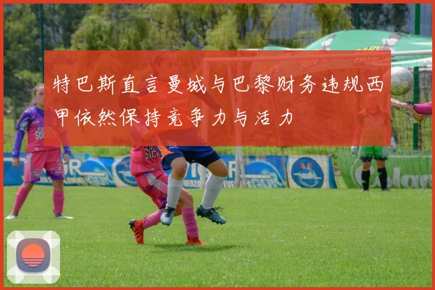 特巴斯直言曼城与巴黎财务违规西甲依然保持竞争力与活力