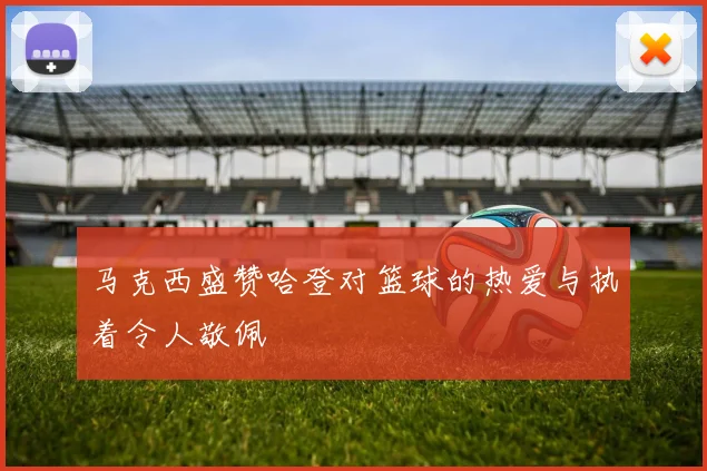马克西盛赞哈登对篮球的热爱与执着令人敬佩