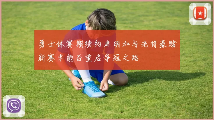 勇士休赛期续约库明加与老将豪赌新赛季能否重启争冠之路
