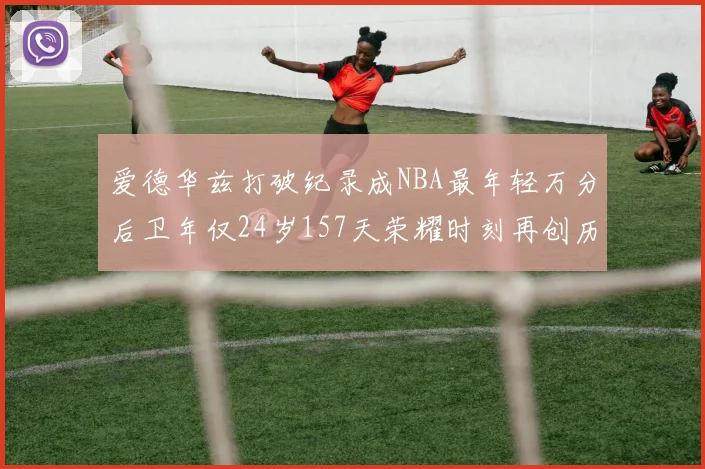 爱德华兹打破纪录成NBA最年轻万分后卫年仅24岁157天荣耀时刻再创历史