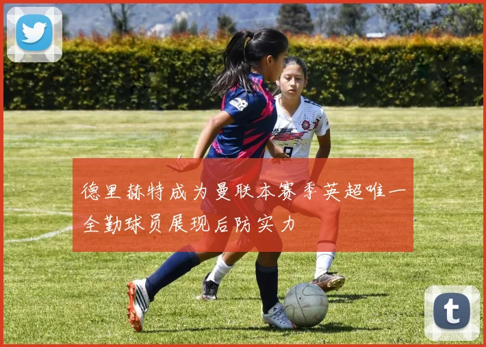 德里赫特成为曼联本赛季英超唯一全勤球员展现后防实力