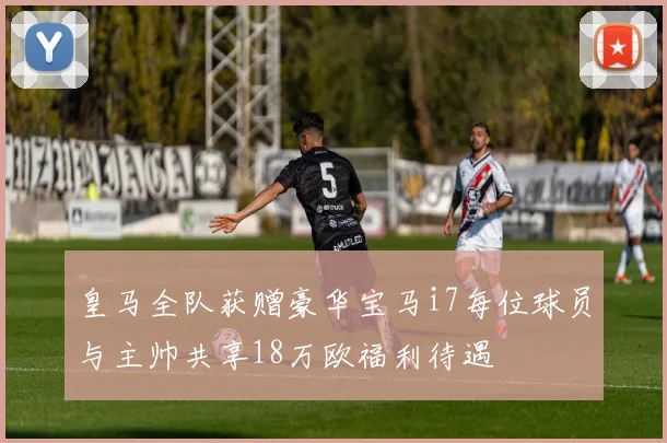 皇马全队获赠豪华宝马i7每位球员与主帅共享18万欧福利待遇