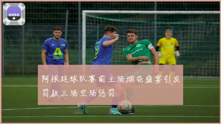 阿根廷球队赛前主场烟花盛宴引发罚款三场空场惩罚